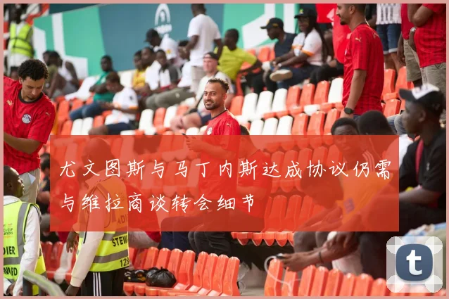 尤文图斯与马丁内斯达成协议仍需与维拉商谈转会细节