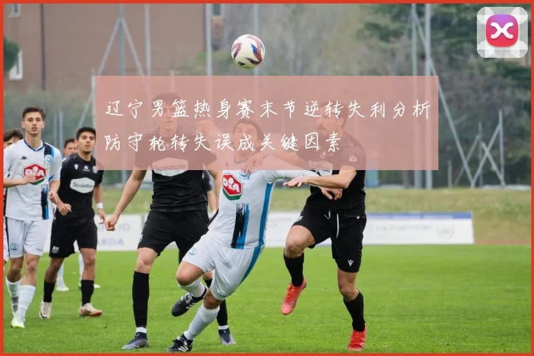 辽宁男篮热身赛末节逆转失利分析防守轮转失误成关键因素