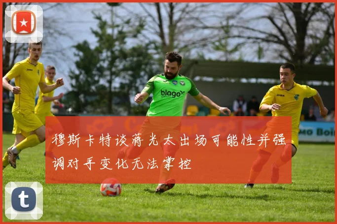 穆斯卡特谈蒋光太出场可能性并强调对手变化无法掌控
