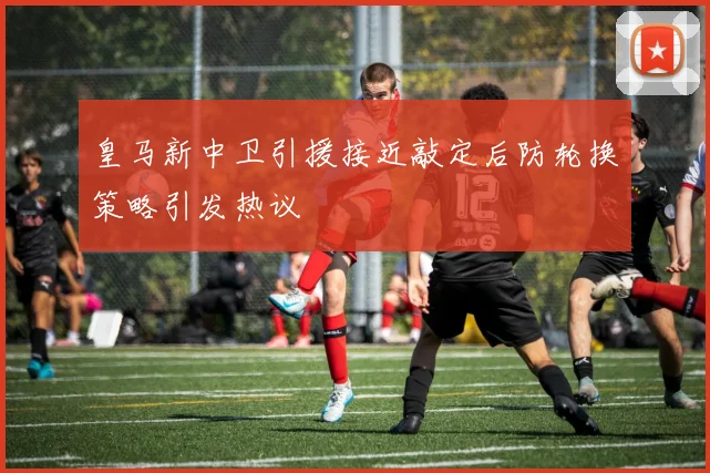 皇马新中卫引援接近敲定后防轮换策略引发热议