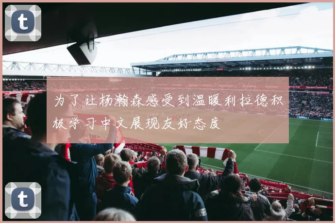 为了让杨瀚森感受到温暖利拉德积极学习中文展现友好态度