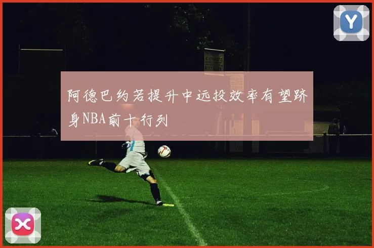 阿德巴约若提升中远投效率有望跻身NBA前十行列