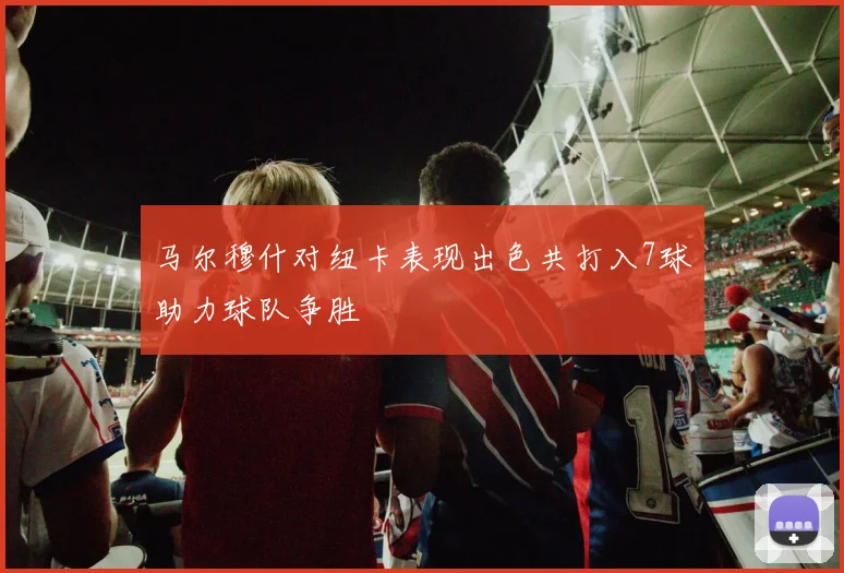 马尔穆什对纽卡表现出色共打入7球助力球队争胜