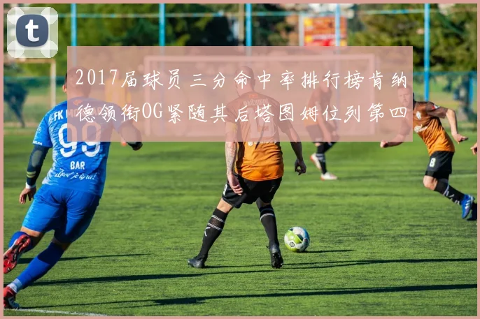 2017届球员三分命中率排行榜肯纳德领衔OG紧随其后塔图姆位列第四